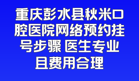 重庆彭水县秋米口腔医院网络预约挂号步骤 医生专业且费用合理