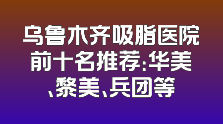 乌鲁木齐吸脂医院前十名推荐：华美、黎美、兵团等