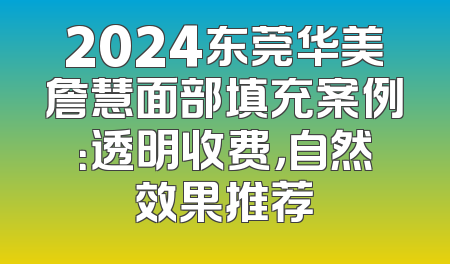 2024东莞华美詹慧面部填充案例：透明收费，自然效果推荐
