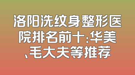 洛阳洗纹身整形医院排名前十：华美、毛大夫等推荐
