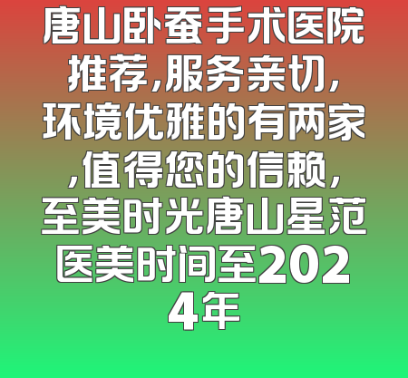 唐山卧蚕手术医院推荐，服务亲切，环境优雅的有两家，值得您的信赖，至美时光唐山星范医美时间至2024年