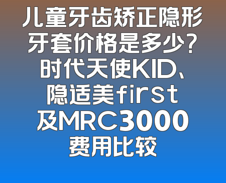 儿童牙齿矫正隐形牙套价格是多少？时代天使KID、隐适美first及MRC3000费用比较