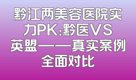黔江两美容医院实力PK：黔医VS英盟——真实案例全面对比