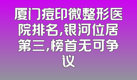 厦门痘印微整形医院排名，银河位居第三，榜首无可争议