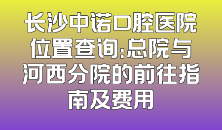 长沙中诺口腔医院位置查询：总院与河西分院的前往指南及费用