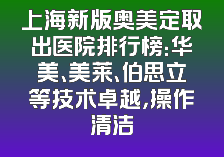 上海新版奥美定取出医院排行榜：华美、美莱、伯思立等技术卓越，操作清洁