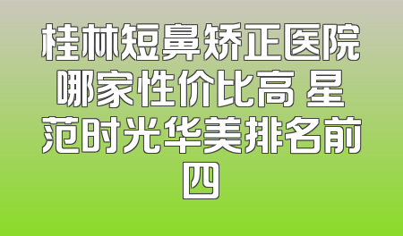 桂林短鼻矫正医院哪家性价比高 星范时光华美排名前四