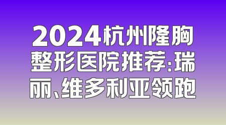 2024杭州隆胸整形医院推荐：瑞丽、维多利亚领跑