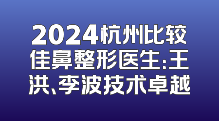2024杭州比较佳鼻整形医生：王洪、李波技术卓越