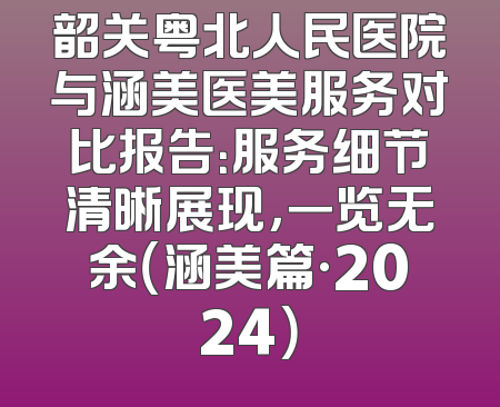韶关粤北人民医院与涵美医美服务对比报告：服务细节清晰展现，一览无余（涵美篇·2024）