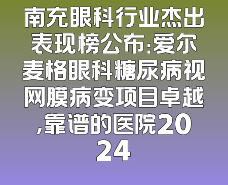 南充眼科行业杰出表现榜公布：爱尔麦格眼科糖尿病视网膜病变项目卓越，靠谱的医院2024
