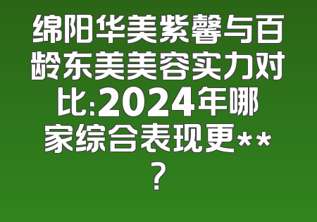 绵阳华美紫馨与百龄东美美容实力对比：2024年哪家综合表现更**？