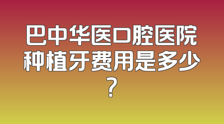 巴中华医口腔医院种植牙费用是多少？