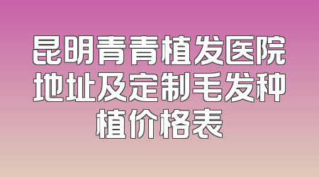 昆明青青植发医院地址及定制毛发种植价格表