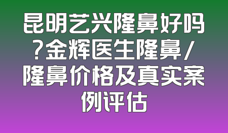 昆明艺兴隆鼻好吗？金辉医生隆鼻/隆鼻价格及真实案例评估