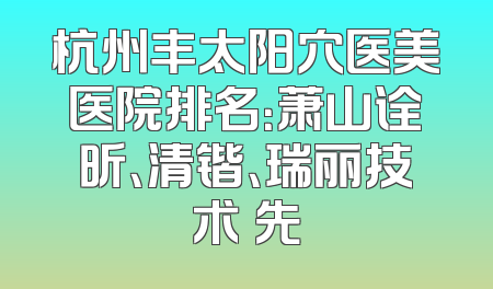 杭州丰太阳穴医美医院排名：萧山诠昕、清锴、瑞丽技术領先