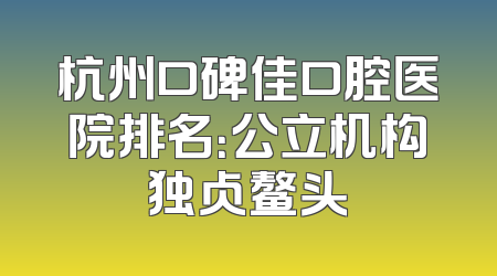 杭州口碑佳口腔医院排名：公立机构独占鳌头