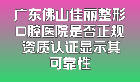 广东佛山佳丽整形口腔医院是否正规 资质认证显示其可靠性
