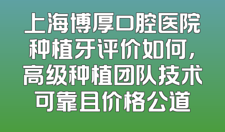 上海博厚口腔医院种植牙评价如何，高级种植团队技术可靠且价格公道
