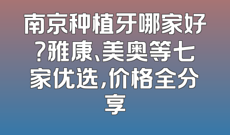 南京种植牙哪家好？雅康、美奥等七家优选，价格全分享
