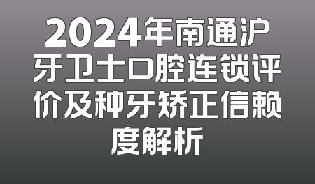 2024年南通沪牙卫士口腔连锁评价及种牙矫正信赖度解析
