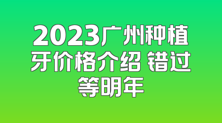 2023广州种植牙价格介绍 错过等明年