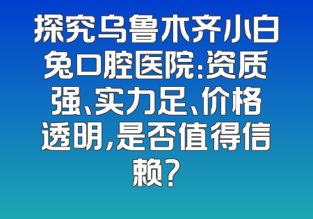 探究乌鲁木齐小白兔口腔医院：资质强、实力足、价格透明，是否值得信赖？