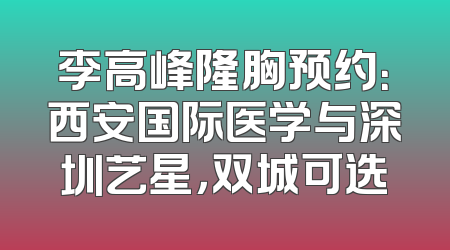 李高峰隆胸预约：西安国际医学与深圳艺星，双城可选