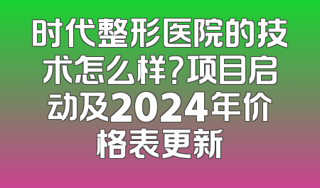 时代整形医院的技术怎么样？项目启动及2024年价格表更新