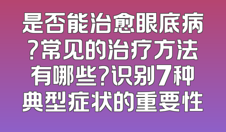 是否能治愈眼底病？常见的治疗方法有哪些？识别7种典型症状的重要性