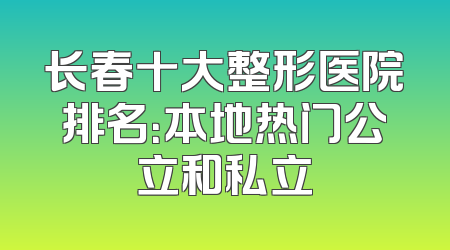 长春十大整形医院排名：本地热门公立和私立