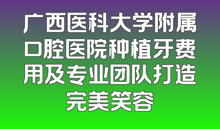 广西医科大学附属口腔医院种植牙费用及专业团队打造完美笑容