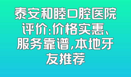 泰安和睦口腔医院评价：价格实惠、服务靠谱，本地牙友推荐