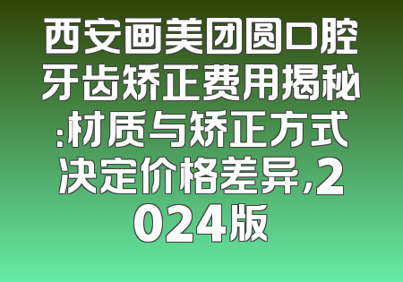 西安画美团圆口腔牙齿矫正费用揭秘：材质与矫正方式决定价格差异，2024版