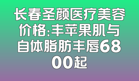 长春圣颜医疗美容价格：丰苹果肌与自体脂肪丰唇6800起