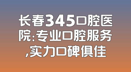 长春345口腔医院：专业口腔服务，实力口碑俱佳