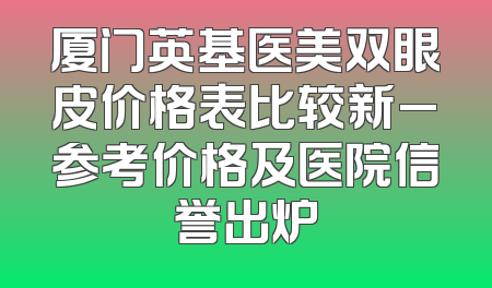 厦门英基医美双眼皮价格表比较新_参考价格及医院信誉出炉