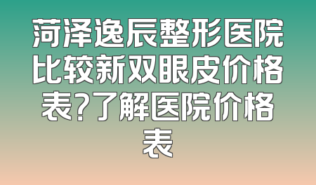 菏泽逸辰整形医院比较新双眼皮价格表？了解医院价格表