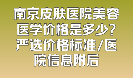 南京皮肤医院美容医学价格是多少？严选价格标准/医院信息附后