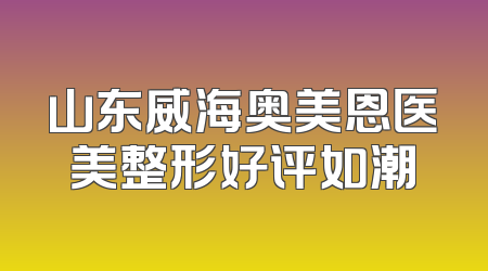 山东威海奥美恩医美整形好评如潮
