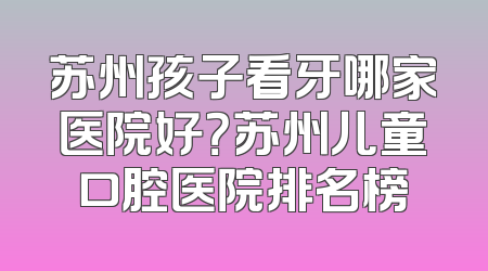 苏州孩子看牙哪家医院好？苏州儿童口腔医院排名榜