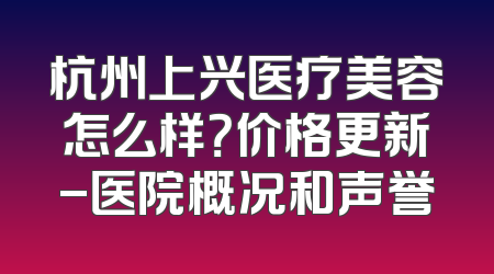 杭州上兴医疗美容怎么样？价格更新-医院概况和声誉