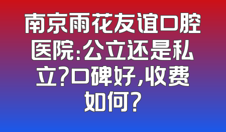 南京雨花友谊口腔医院：公立还是私立？口碑好，收费如何？