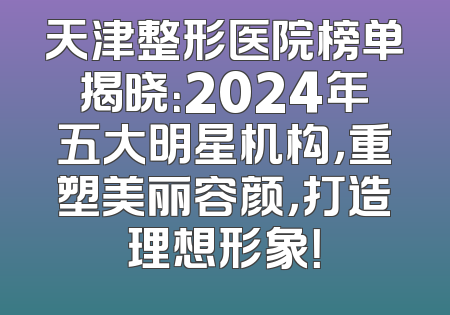 天津整形医院榜单揭晓：2024年五大明星机构，重塑美丽容颜，打造理想形象！