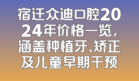 宿迁众迪口腔2024年价格一览，涵盖种植牙、矫正及儿童早期干预