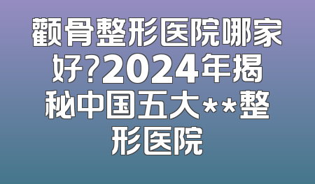 颧骨整形医院哪家好？2024年揭秘中国五大**整形医院