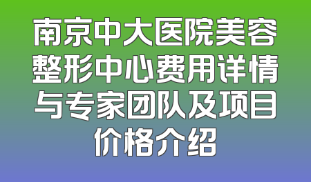 南京中大医院美容整形中心费用详情与专家团队及项目价格介绍