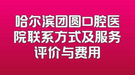 哈尔滨团圆口腔医院联系方式及服务评价与费用