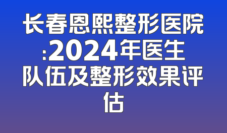 长春恩熙整形医院：2024年医生队伍及整形效果评估