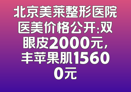 北京美莱整形医院医美价格公开：双眼皮2000元，丰苹果肌15600元